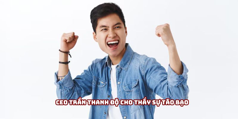 Ceo Trần Thanh Độ cho thấy sự táo bạo